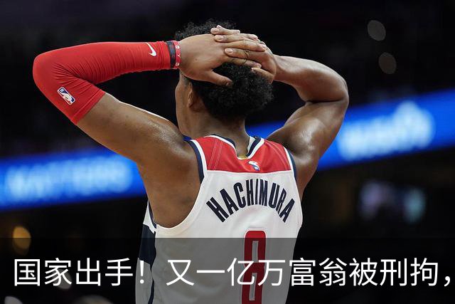 国家出手！又一亿万富翁被刑拘，恶行曝光惹众怒，早该迎来这一天