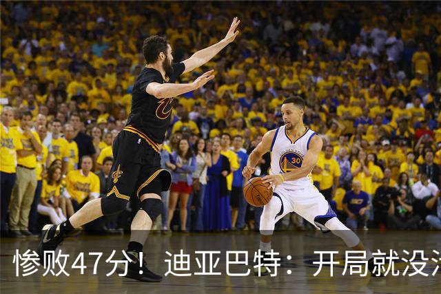 惨败47分！迪亚巴特：开局就没活力，输球是必然